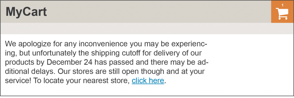 An online shopping cart with a shopping cart icon with 1 item in it. A message states “We apologize for any inconvenience you may be experiencing, but unfortunately the shipping cutoff for delivery of our products by December 24 has passed and there may be additional delays. Our stores are still open though and at your service! To locate your nearest store, click here.”