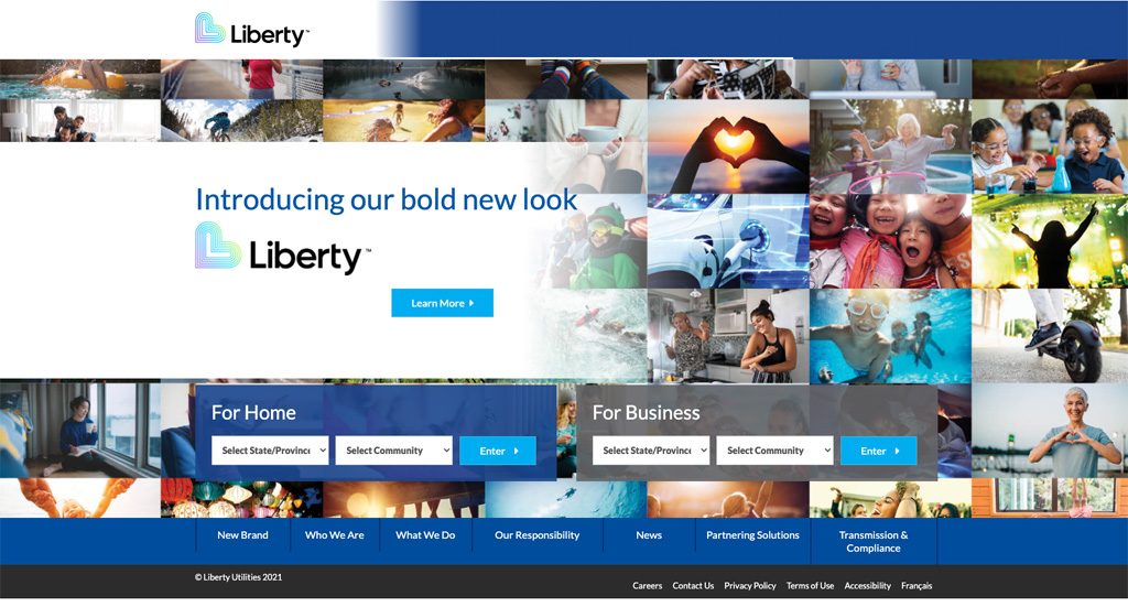 The home screen of Liberty Utilities with the logo in the top left corner. Text “Introducing our bold new look” above another Liberty logo and “Learn More” button dominates the page. The page features a large compilation of images for a background. There are separate searches For Home and For Business, each with dropdown options to select State/Province and Select Community, along with an Enter Button. A bottom navigation panels has the following options: New Brand, Who We Are, What We Do, Our Responsibility, News, Partnering Solutions, Transmission & Compliance. A footer includes the copyright and the following linked options: Careers, Contact Us, Privacy Policy, Terms of Use, Accessibility, and French.